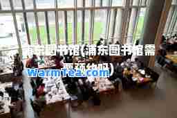 浦东图书馆(浦东图书馆需要预约吗)