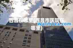 西昌在哪里(西昌市医院在哪里)