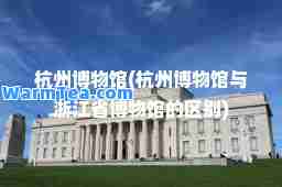 杭州博物馆(杭州博物馆与浙江省博物馆的区别)