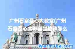 广州石室圣心大教堂(广州石室圣心大教堂坐地铁怎么去)
