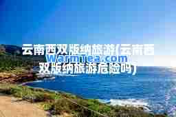 云南西双版纳旅游(云南西双版纳旅游危险吗)