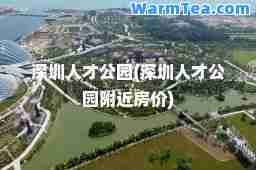 深圳人才公园(深圳人才公园附近房价)