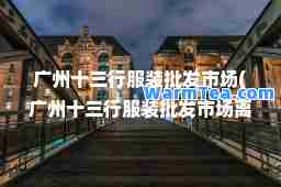 广州十三行服装批发市场(广州十三行服装批发市场离哪个高铁站近)
