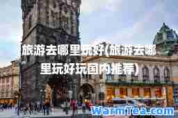 旅游去哪里玩好(旅游去哪里玩好玩国内)