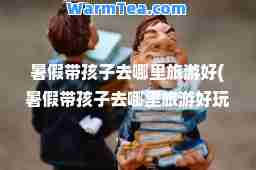 暑假带孩子去哪里旅游好(暑假带孩子去哪里旅游好玩)