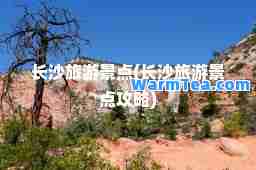 长沙旅游景点(长沙旅游景点攻略)
