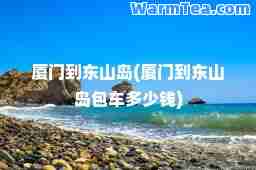 厦门到东山岛(厦门到东山岛包车多少钱)