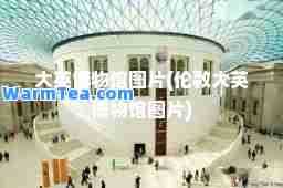 大英博物馆图片(伦敦大英博物馆图片)