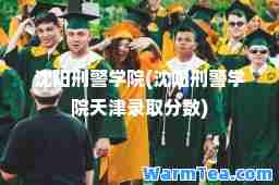 沈阳刑警学院(沈阳刑警学院天津录取分数)