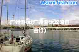 广州游玩(广州游玩攻略自由行)