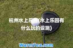 杭州水上乐园(水上乐园有什么玩的设施)