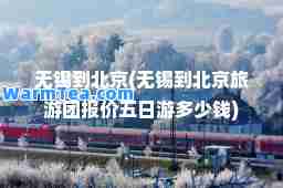 无锡到北京(无锡到北京旅游团报价五日游多少钱)