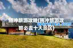 腾冲旅游攻略(腾冲旅游攻略必去十大景区)