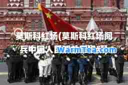 莫斯科红场(莫斯科红场阅中国人民视频)