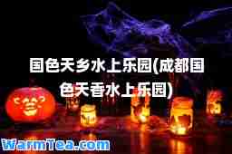 国色天乡水上乐园(成都国色天香水上乐园)