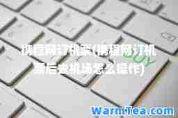 携程网订机票(携程网订机票后去机场怎么操作)