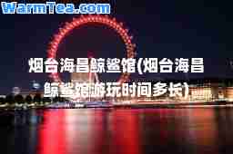 烟台海昌鲸鲨馆(烟台海昌鲸鲨馆游玩时间多长)