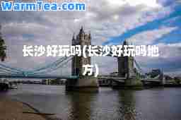 长沙好玩吗(长沙好玩吗地方)