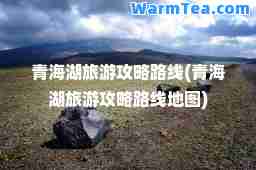 青海湖旅游攻略路线(青海湖旅游攻略路线地图)