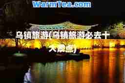 乌镇旅游(乌镇旅游必去十大景点)