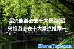 绍兴旅游必去十大景点(绍兴旅游必去十大景点一下图片)