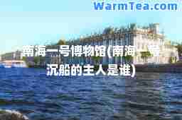 南海一号博物馆(南海一号沉船的主人是谁)