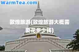 敦煌旅游(敦煌旅游大概需要花多少钱)