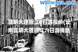昆明大理丽江6日游报价(云南昆明大理丽江六日游线路)