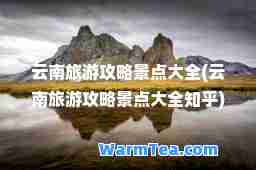 云南旅游攻略景点大全(云南旅游攻略景点大全知乎)