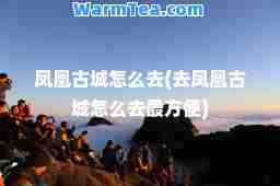 凤凰古城怎么去(去凤凰古城怎么去最方便)