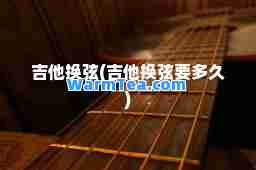 吉他换弦(吉他换弦要多久)