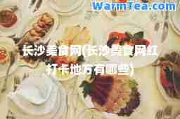 长沙美食网(长沙美食网红打卡地方有哪些)
