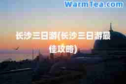 长沙三日游(长沙三日游攻略)