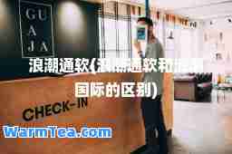 浪潮通软(浪潮通软和浪潮的区别)