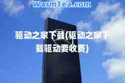 驱动之家下载(驱动之家下载驱动要收费)