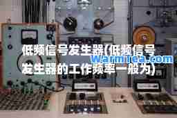 低频信号发生器(低频信号发生器的工作频率一般为)