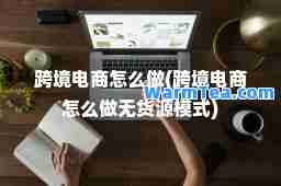 跨境电商怎么做(跨境电商怎么做无货源模式)