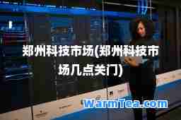 郑州科技市场(郑州科技市场几点关门)