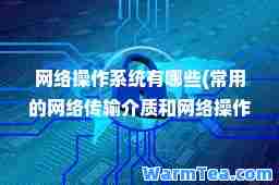 网络操作系统有哪些(常用的网络传输介质和网络操作系统有哪些)