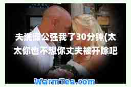 夫洗澡公强我了30分钟(太太你也不想你丈夫被开除吧)