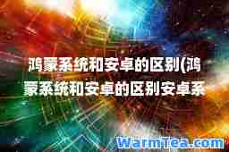 鸿蒙系统和安卓的区别(鸿蒙系统和安卓的区别安卓系统谁更快更流畅)