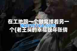 在工地跟一个做完接着另一个(老王头的幸福晚年张倩倩)