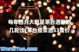 每年四月大概是茅台酒酿酒几轮次(茅台原浆酒53度价格表)