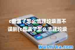 c盘满了怎么清理垃圾而不误删(c盘满了怎么清理垃圾而不误删知乎)