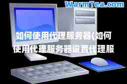 如何使用代理服务器(如何使用代理服务器设置代理服务器地址)